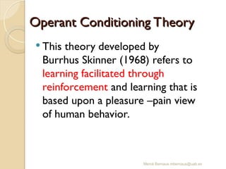 Mercè Bernaus mbernaus@uab.es
 This theory developed by
Burrhus Skinner (1968) refers to
learning facilitated through
reinforcement and learning that is
based upon a pleasure –pain view
of human behavior.
Operant Conditioning Theory
Operant Conditioning Theory
 