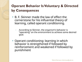 Mercè Bernaus mbernaus@uab.es
 B. F. Skinner made the law of effect the
cornerstone for his influential theory of
learning, called operant conditioning.
◦ According to Skinner, the organism’s behavior is
“operating” on the environment to achieve some desired
goal.
 Operant conditioning: learning in which
behavior is strengthened if followed by
reinforcement and weakened if followed by
punishment
 
