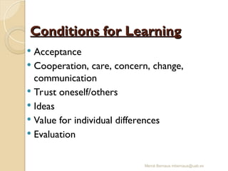 Mercè Bernaus mbernaus@uab.es
Conditions for Learning
Conditions for Learning
 Acceptance
 Cooperation, care, concern, change,
communication
 Trust oneself/others
 Ideas
 Value for individual differences
 Evaluation
 