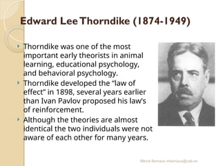 Mercè Bernaus mbernaus@uab.es
 Thorndike was one of the most
important early theorists in animal
learning, educational psychology,
and behavioral psychology.
 Thorndike developed the “law of
effect” in 1898, several years earlier
than Ivan Pavlov proposed his law’s
of reinforcement.
 Although the theories are almost
identical the two individuals were not
aware of each other for many years.
 