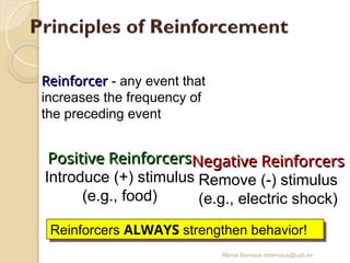 Mercè Bernaus mbernaus@uab.es
Reinforcer
Reinforcer - any event that
increases the frequency of
the preceding event
Positive Reinforcers
Positive Reinforcers
Introduce (+) stimulus
(e.g., food)
Negative Reinforcers
Negative Reinforcers
Remove (-) stimulus
(e.g., electric shock)
Reinforcers ALWAYS strengthen behavior!
 