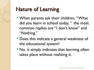 Nature of Learning
Nature of Learning
 When parents ask their children, “What
did you learn in school today, “ the most
common replies are “I don’t know” and
“Nothing.”
 Does this indicate a general weakness of
the educational system?
 No. it simply indicates that learning often
takes place without realizing it.
Mercè Bernaus mbernaus@uab.es
 