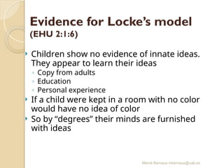 Mercè Bernaus mbernaus@uab.es
 Children show no evidence of innate ideas.
They appear to learn their ideas
◦ Copy from adults
◦ Education
◦ Personal experience
 If a child were kept in a room with no color
would have no idea of color
 So by “degrees” their minds are furnished
with ideas
 