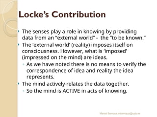 Mercè Bernaus mbernaus@uab.es
 The senses play a role in knowing by providing
data from an “external world” - the “to be known.”
 The ‘external world’ (reality) imposes itself on
consciousness. However, what is ‘imposed’
(impressed on the mind) are ideas.
◦ As we have noted there is no means to verify the
correspondence of idea and reality the idea
represents.
 The mind actively relates the data together.
◦ So the mind is ACTIVE in acts of knowing.
 