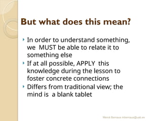 Mercè Bernaus mbernaus@uab.es
 In order to understand something,
we MUST be able to relate it to
something else
 If at all possible, APPLY this
knowledge during the lesson to
foster concrete connections
 Differs from traditional view; the
mind is a blank tablet
 