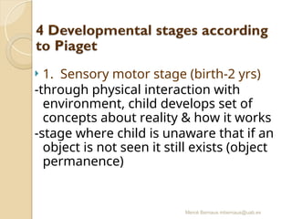 Mercè Bernaus mbernaus@uab.es
 1. Sensory motor stage (birth-2 yrs)
-through physical interaction with
environment, child develops set of
concepts about reality & how it works
-stage where child is unaware that if an
object is not seen it still exists (object
permanence)
 