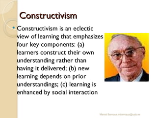 Mercè Bernaus mbernaus@uab.es
 Constructivism is an eclectic
view of learning that emphasizes
four key components: (a)
learners construct their own
understanding rather than
having it delivered; (b) new
learning depends on prior
understandings; (c) learning is
enhanced by social interaction
Constructivism
Constructivism
 