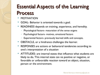 Essential Aspects of the Learning
Essential Aspects of the Learning
Process
Process
 MOTIVATION
 GOAL- Behavior is oriented towards a goal.
 READINESS depends on training, experience, and heredity.
◦ Physiological factors- maturation of the sense organs
◦ Psychological factors- motives, emotional factors
◦ Experiential factors- previously learned skills and concepts.
 OBSTACLE, or a hindrance challenges the learner.
 RESPONSES are actions or behavioral tendencies according to
one’s interpretation of a situation
 ATTITUDES- are internal states that influence what students are
likely to do. This internal state can ne positive or negative, or
favorable or unfavorable reaction toward an object, situation,
person or the environment.
Mercè Bernaus mbernaus@uab.es
 