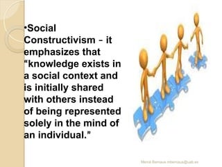 Mercè Bernaus mbernaus@uab.es
•Social
Constructivism – it
emphasizes that
“knowledge exists in
a social context and
is initially shared
with others instead
of being represented
solely in the mind of
an individual.”
 