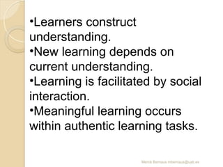 Mercè Bernaus mbernaus@uab.es
•Learners construct
understanding.
•New learning depends on
current understanding.
•Learning is facilitated by social
interaction.
•Meaningful learning occurs
within authentic learning tasks.
 