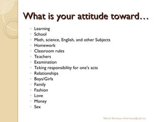 Mercè Bernaus mbernaus@uab.es
What is your attitude toward…
What is your attitude toward…
◦ Learning
◦ School
◦ Math, science, English, and other Subjects
◦ Homework
◦ Classroom rules
◦ Teachers
◦ Examination
◦ Taking responsibility for one’s acts
◦ Relationships
◦ Boys/Girls
◦ Family
◦ Fashion
◦ Love
◦ Money
◦ Sex
 