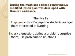 Mercè Bernaus mbernaus@uab.es
The five E’s:
 Engage- do this! Engage the students and get
them interested in learning
Ex: ask a question, define a problem, surprise
them, use problematic situations
 