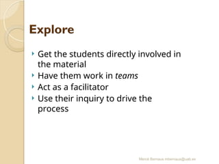 Mercè Bernaus mbernaus@uab.es
 Get the students directly involved in
the material
 Have them work in teams
 Act as a facilitator
 Use their inquiry to drive the
process
 