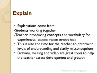 Mercè Bernaus mbernaus@uab.es
 Explanations come from:
-Students working together
-Teacher introducing concepts and vocabulary for
experiences Example: magnets-attracting force
 This is also the time for the teacher to determine
levels of understanding and clarify misconceptions
 Drawing, writing and video are great tools to help
the teacher assess development and growth
 