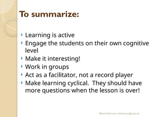 Mercè Bernaus mbernaus@uab.es
 Learning is active
 Engage the students on their own cognitive
level
 Make it interesting!
 Work in groups
 Act as a facilitator, not a record player
 Make learning cyclical. They should have
more questions when the lesson is over!
 
