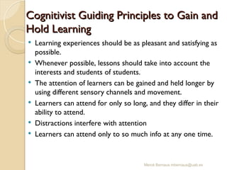 Mercè Bernaus mbernaus@uab.es
 Learning experiences should be as pleasant and satisfying as
possible.
 Whenever possible, lessons should take into account the
interests and students of students.
 The attention of learners can be gained and held longer by
using different sensory channels and movement.
 Learners can attend for only so long, and they differ in their
ability to attend.
 Distractions interfere with attention
 Learners can attend only to so much info at any one time.
Cognitivist Guiding Principles to Gain and
Cognitivist Guiding Principles to Gain and
Hold Learning
Hold Learning
 