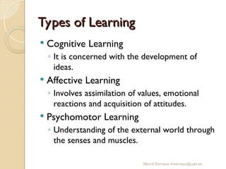 Types of Learning
Types of Learning
 Cognitive Learning
◦ It is concerned with the development of
ideas.
 Affective Learning
◦ Involves assimilation of values, emotional
reactions and acquisition of attitudes.
 Psychomotor Learning
◦ Understanding of the external world through
the senses and muscles.
Mercè Bernaus mbernaus@uab.es
 