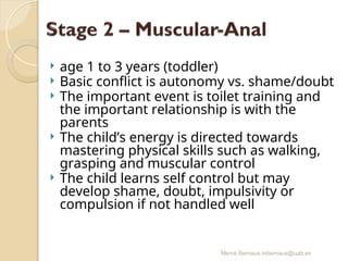 Mercè Bernaus mbernaus@uab.es
 age 1 to 3 years (toddler)
 Basic conflict is autonomy vs. shame/doubt
 The important event is toilet training and
the important relationship is with the
parents
 The child’s energy is directed towards
mastering physical skills such as walking,
grasping and muscular control
 The child learns self control but may
develop shame, doubt, impulsivity or
compulsion if not handled well
 