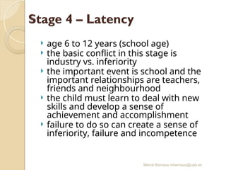 Mercè Bernaus mbernaus@uab.es
 age 6 to 12 years (school age)
 the basic conflict in this stage is
industry vs. inferiority
 the important event is school and the
important relationships are teachers,
friends and neighbourhood
 the child must learn to deal with new
skills and develop a sense of
achievement and accomplishment
 failure to do so can create a sense of
inferiority, failure and incompetence
 