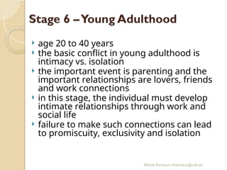 Mercè Bernaus mbernaus@uab.es
 age 20 to 40 years
 the basic conflict in young adulthood is
intimacy vs. isolation
 the important event is parenting and the
important relationships are lovers, friends
and work connections
 in this stage, the individual must develop
intimate relationships through work and
social life
 failure to make such connections can lead
to promiscuity, exclusivity and isolation
 