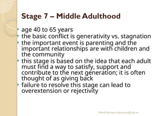 Mercè Bernaus mbernaus@uab.es
 age 40 to 65 years
 the basic conflict is generativity vs. stagnation
 the important event is parenting and the
important relationships are with children and
the community
 this stage is based on the idea that each adult
must find a way to satisfy, support and
contribute to the next generation; it is often
thought of as giving back
 failure to resolve this stage can lead to
overextension or rejectivity
 
