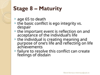 Mercè Bernaus mbernaus@uab.es
 age 65 to death
 the basic conflict is ego integrity vs.
despair
 the important event is reflection on and
acceptance of the individual’s life
 the individual is creating meaning and
purpose of one’s life and reflecting on life
achievements
 failure to resolve this conflict can create
feelings of disdain
 