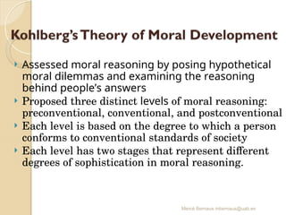 Mercè Bernaus mbernaus@uab.es
 Assessed moral reasoning by posing hypothetical
moral dilemmas and examining the reasoning
behind people’s answers
 Proposed three distinct levels of moral reasoning:
preconventional, conventional, and postconventional
 Each level is based on the degree to which a person
conforms to conventional standards of society
 Each level has two stages that represent different
degrees of sophistication in moral reasoning.
 