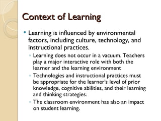 Context of Learning
Context of Learning
 Learning is influenced by environmental
factors, including culture, technology, and
instructional practices.
◦ Learning does not occur in a vacuum. Teachers
play a major interactive role with both the
learner and the learning environment
◦ Technologies and instructional practices must
be appropriate for the learner’s level of prior
knowledge, cognitive abilities, and their learning
and thinking strategies.
◦ The classroom environment has also an impact
on student learning.
 
