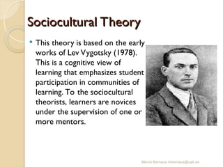 Mercè Bernaus mbernaus@uab.es
 This theory is based on the early
works of Lev Vygotsky (1978).
This is a cognitive view of
learning that emphasizes student
participation in communities of
learning. To the sociocultural
theorists, learners are novices
under the supervision of one or
more mentors.
Sociocultural Theory
Sociocultural Theory
 