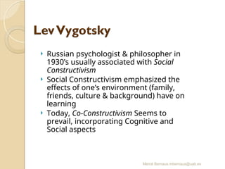 Mercè Bernaus mbernaus@uab.es
 Russian psychologist & philosopher in
1930’s usually associated with Social
Constructivism
 Social Constructivism emphasized the
effects of one’s environment (family,
friends, culture & background) have on
learning
 Today, Co-Constructivism Seems to
prevail, incorporating Cognitive and
Social aspects
 