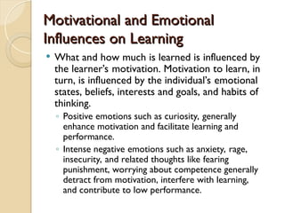 Motivational and Emotional
Motivational and Emotional
Influences on Learning
Influences on Learning
 What and how much is learned is influenced by
the learner’s motivation. Motivation to learn, in
turn, is influenced by the individual’s emotional
states, beliefs, interests and goals, and habits of
thinking.
◦ Positive emotions such as curiosity, generally
enhance motivation and facilitate learning and
performance.
◦ Intense negative emotions such as anxiety, rage,
insecurity, and related thoughts like fearing
punishment, worrying about competence generally
detract from motivation, interfere with learning,
and contribute to low performance.
 
