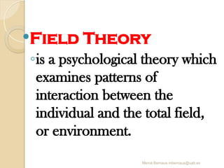 Mercè Bernaus mbernaus@uab.es
Field Theory
◦is a psychological theory which
examines patterns of
interaction between the
individual and the total field,
or environment.
 