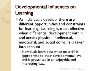 Mercè Bernaus mbernaus@uab.es
Developmental Influences on
Developmental Influences on
Learning
Learning
 As individuals develop, there are
different opportunities and constraints
for learning. Learning is most effective
when differential development within
and across physical, intellectual,
emotional, and social domains is taken
into account.
◦ Individuals learn best when material is
appropriate to their developmental level
and is presented in an enjoyable and
interesting way.
 