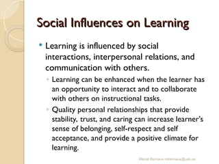Mercè Bernaus mbernaus@uab.es
Social Influences on Learning
Social Influences on Learning
 Learning is influenced by social
interactions, interpersonal relations, and
communication with others.
◦ Learning can be enhanced when the learner has
an opportunity to interact and to collaborate
with others on instructional tasks.
◦ Quality personal relationships that provide
stability, trust, and caring can increase learner’s
sense of belonging, self-respect and self
acceptance, and provide a positive climate for
learning.
 
