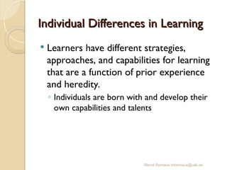 Mercè Bernaus mbernaus@uab.es
Individual Differences in Learning
Individual Differences in Learning
 Learners have different strategies,
approaches, and capabilities for learning
that are a function of prior experience
and heredity.
◦ Individuals are born with and develop their
own capabilities and talents
 