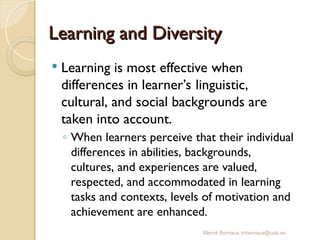 Mercè Bernaus mbernaus@uab.es
Learning and Diversity
Learning and Diversity
 Learning is most effective when
differences in learner’s linguistic,
cultural, and social backgrounds are
taken into account.
◦ When learners perceive that their individual
differences in abilities, backgrounds,
cultures, and experiences are valued,
respected, and accommodated in learning
tasks and contexts, levels of motivation and
achievement are enhanced.
 