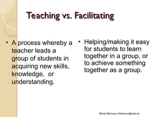 Teaching vs. Facilitating
Teaching vs. Facilitating
Mercè Bernaus mbernaus@uab.es
• A process whereby a
teacher leads a
group of students in
acquiring new skills,
knowledge, or
understanding.
• Helping/making it easy
for students to learn
together in a group, or
to achieve something
together as a group.
 