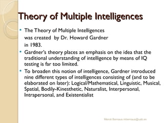 Mercè Bernaus mbernaus@uab.es
 The Theory of Multiple Intelligences
was created by Dr. Howard Gardner
in 1983.
 Gardner’s theory places an emphasis on the idea that the
traditional understanding of intelligence by means of IQ
testing is far too limited.
 To broaden this notion of intelligence, Gardner introduced
nine different types of intelligences consisting of (and to be
elaborated on later): Logical/Mathematical, Linguistic, Musical,
Spatial, Bodily-Kinesthetic, Naturalist, Interpersonal,
Intrapersonal, and Existentialist
Theory of Multiple Intelligences
Theory of Multiple Intelligences
 