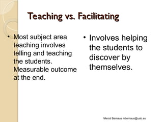 Teaching vs. Facilitating
Teaching vs. Facilitating
Mercè Bernaus mbernaus@uab.es
• Most subject area
teaching involves
telling and teaching
the students.
Measurable outcome
at the end.
• Involves helping
the students to
discover by
themselves.
 