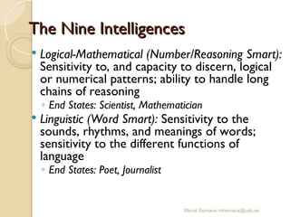 Mercè Bernaus mbernaus@uab.es
 Logical-Mathematical (Number/Reasoning Smart):
Sensitivity to, and capacity to discern, logical
or numerical patterns; ability to handle long
chains of reasoning
◦ End States: Scientist, Mathematician
 Linguistic (Word Smart): Sensitivity to the
sounds, rhythms, and meanings of words;
sensitivity to the different functions of
language
◦ End States: Poet, Journalist
The Nine Intelligences
The Nine Intelligences
 