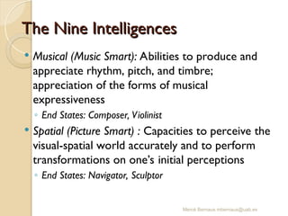 Mercè Bernaus mbernaus@uab.es
 Musical (Music Smart): Abilities to produce and
appreciate rhythm, pitch, and timbre;
appreciation of the forms of musical
expressiveness
◦ End States: Composer, Violinist
 Spatial (Picture Smart) : Capacities to perceive the
visual-spatial world accurately and to perform
transformations on one’s initial perceptions
◦ End States: Navigator, Sculptor
The Nine Intelligences
The Nine Intelligences
 