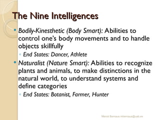 Mercè Bernaus mbernaus@uab.es
 Bodily-Kinesthetic (Body Smart): Abilities to
control one’s body movements and to handle
objects skillfully
◦ End States: Dancer, Athlete
 Naturalist (Nature Smart): Abilities to recognize
plants and animals, to make distinctions in the
natural world, to understand systems and
define categories
◦ End States: Botanist, Farmer, Hunter
The Nine Intelligences
The Nine Intelligences
 