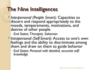 Mercè Bernaus mbernaus@uab.es
 Interpersonal (People Smart): Capacities to
discern and respond appropriately to the
moods, temperaments, motivations, and
desires of other people
◦ End States: Therapist, Salesman
 Intrapersonal (Self-Smart): Access to one’s own
feelings and the ability to discriminate among
them and draw on them to guide behavior
◦ End States: Personal with detailed, accurate self-
knowledge
The Nine Intelligences
The Nine Intelligences
 