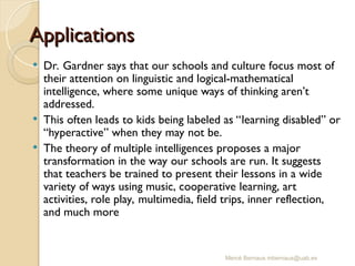 Mercè Bernaus mbernaus@uab.es
 Dr. Gardner says that our schools and culture focus most of
their attention on linguistic and logical-mathematical
intelligence, where some unique ways of thinking aren’t
addressed.
 This often leads to kids being labeled as “learning disabled” or
“hyperactive” when they may not be.
 The theory of multiple intelligences proposes a major
transformation in the way our schools are run. It suggests
that teachers be trained to present their lessons in a wide
variety of ways using music, cooperative learning, art
activities, role play, multimedia, field trips, inner reflection,
and much more
Applications
Applications
 