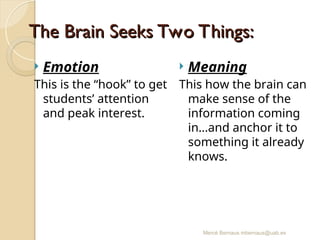 Mercè Bernaus mbernaus@uab.es
The Brain Seeks Two Things:
The Brain Seeks Two Things:
 Emotion
This is the “hook” to get
students’ attention
and peak interest.
 Meaning
This how the brain can
make sense of the
information coming
in…and anchor it to
something it already
knows.
 