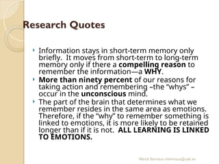 Mercè Bernaus mbernaus@uab.es
 Information stays in short-term memory only
briefly. It moves from short-term to long-term
memory only if there a compelling reason to
remember the information—a WHY.
 More than ninety percent of our reasons for
taking action and remembering –the “whys” –
occur in the unconscious mind.
 The part of the brain that determines what we
remember resides in the same area as emotions.
Therefore, if the “why” to remember something is
linked to emotions, it is more likely to be retained
longer than if it is not. ALL LEARNING IS LINKED
TO EMOTIONS.
 