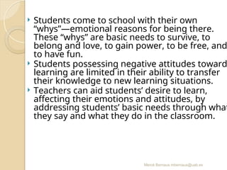 Mercè Bernaus mbernaus@uab.es
 Students come to school with their own
“whys”—emotional reasons for being there.
These “whys” are basic needs to survive, to
belong and love, to gain power, to be free, and
to have fun.
 Students possessing negative attitudes toward
learning are limited in their ability to transfer
their knowledge to new learning situations.
 Teachers can aid students’ desire to learn,
affecting their emotions and attitudes, by
addressing students’ basic needs through what
they say and what they do in the classroom.
 