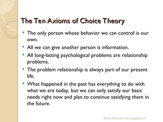 Mercè Bernaus mbernaus@uab.es
The Ten Axioms of Choice Theory
The Ten Axioms of Choice Theory
 The only person whose behavior we can control is our
own.
 All we can give another person is information.
 All long-lasting psychological problems are relationship
problems.
 The problem relationship is always part of our present
life.
 What happened in the past has everything to do with
what we are today, but we can only satisfy our basic
needs right now and plan to continue satisfying them in
the future.
 
