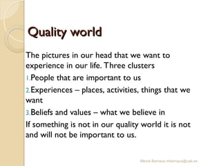 Mercè Bernaus mbernaus@uab.es
Quality world
Quality world
The pictures in our head that we want to
experience in our life. Three clusters
1.People that are important to us
2.Experiences – places, activities, things that we
want
3.Beliefs and values – what we believe in
If something is not in our quality world it is not
and will not be important to us.
 