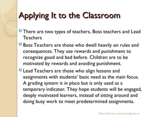 Mercè Bernaus mbernaus@uab.es
Applying It to the Classroom
Applying It to the Classroom
 There are two types of teachers, Boss teachers and Lead
Teachers
 Boss Teachers are those who dwell heavily on rules and
consequences. They use rewards and punishment to
recognize good and bad before. Children are to be
motivated by rewards and avoiding punishment.
 Lead Teachers are those who align lessons and
assignments with students’ basic need as the main focus.
A grading system is in place but is only used as a
temporary indicator. They hope students will be engaged,
deeply motivated learners, instead of sitting around and
doing busy work to meet predetermined assignments.
 